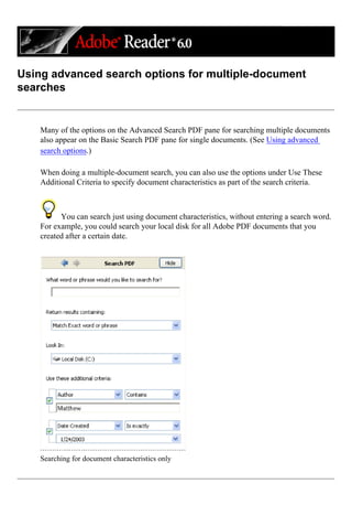 Using advanced search options for multiple-document
searches
Many of the options on the Advanced Search PDF pane for searching multiple documents
also appear on the Basic Search PDF pane for single documents. (See Using advanced
search options.)
When doing a multiple-document search, you can also use the options under Use These
Additional Criteria to specify document characteristics as part of the search criteria.
You can search just using document characteristics, without entering a search word.
For example, you could search your local disk for all Adobe PDF documents that you
created after a certain date.
Searching for document characteristics only
 