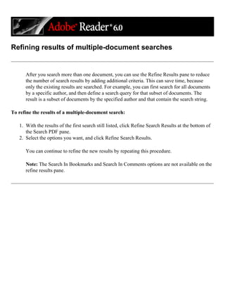 Refining results of multiple-document searches
After you search more than one document, you can use the Refine Results pane to reduce
the number of search results by adding additional criteria. This can save time, because
only the existing results are searched. For example, you can first search for all documents
by a specific author, and then define a search query for that subset of documents. The
result is a subset of documents by the specified author and that contain the search string.
To refine the results of a multiple-document search:
1. With the results of the first search still listed, click Refine Search Results at the bottom of
the Search PDF pane.
2. Select the options you want, and click Refine Search Results.
You can continue to refine the new results by repeating this procedure.
Note: The Search In Bookmarks and Search In Comments options are not available on the
refine results pane.
 