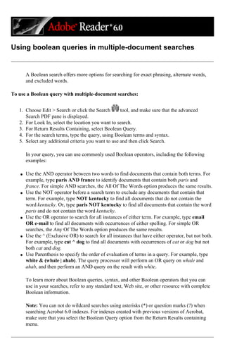Using boolean queries in multiple-document searches
A Boolean search offers more options for searching for exact phrasing, alternate words,
and excluded words.
To use a Boolean query with multiple-document searches:
1. Choose Edit > Search or click the Search tool, and make sure that the advanced
Search PDF pane is displayed.
2. For Look In, select the location you want to search.
3. For Return Results Containing, select Boolean Query.
4. For the search terms, type the query, using Boolean terms and syntax.
5. Select any additional criteria you want to use and then click Search.
In your query, you can use commonly used Boolean operators, including the following
examples:
q Use the AND operator between two words to find documents that contain both terms. For
example, type paris AND france to identify documents that contain both paris and
france. For simple AND searches, the All Of The Words option produces the same results.
q Use the NOT operator before a search term to exclude any documents that contain that
term. For example, type NOT kentucky to find all documents that do not contain the
word kentucky. Or, type paris NOT kentucky to find all documents that contain the word
paris and do not contain the word kentucky.
q Use the OR operator to search for all instances of either term. For example, type email
OR e-mail to find all documents with occurrences of either spelling. For simple OR
searches, the Any Of The Words option produces the same results.
q Use the ^ (Exclusive OR) to search for all instances that have either operator, but not both.
For example, type cat ^ dog to find all documents with occurrences of cat or dog but not
both cat and dog.
q Use Parenthesis to specify the order of evaluation of terms in a query. For example, type
white & (whale | ahab). The query processor will perform an OR query on whale and
ahab, and then perform an AND query on the result with white.
To learn more about Boolean queries, syntax, and other Boolean operators that you can
use in your searches, refer to any standard text, Web site, or other resource with complete
Boolean information.
Note: You can not do wildcard searches using asterisks (*) or question marks (?) when
searching Acrobat 6.0 indexes. For indexes created with previous versions of Acrobat,
make sure that you select the Boolean Query option from the Return Results containing
menu.
 