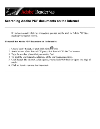 Searching Adobe PDF documents on the Internet
If you have an active Internet connection, you can use the Web for Adobe PDF files
meeting your search criteria.
To search for Adobe PDF documents on the Internet:
1. Choose Edit > Search, or click the Search tool.
2. At the bottom of the Search PDF pane, click Search PDFs On The Internet.
3. Type the word or phrase that you want to find.
4. To limit the search results, select one of the search criteria options.
5. Click Search The Internet. After a pause, your default Web browser opens to a page of
results.
6. Click an item to examine that document.
 