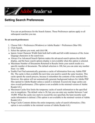 Setting Search Preferences
You can set preferences for the Search feature. Those Preferences options apply to all
subsequent searches you run.
To set search preferences:
1. Choose Edit > Preferences (Windows) or Adobe Reader > Preferences (Mac OS).
2. Click Search.
3. Select the options you want, and click OK.
q Ignore Asian Character Width finds both half-width and full-width instances of the Asian
language characters in the search text.
q Always Use Advanced Search Options makes the advanced search options the default
display, and the basic search options display is not available when this option is selected.
q Maximum Number of Documents Returned in Results limits your search results to a
specific number of documents. The default selection is 100, but you can enter any number
from 1 to 1000.
q Enable Fast Find automatically generates a cache of information from any Adobe PDF
file. The cache is then available the next time you need to search the same location. This
cache speeds the search process, because it remembers the contents of the searched files.
However, this option will not automatically generate background indexes for Adobe PDF
files opened in Adobe Reader unless a search is initiated. Excessively large caches can
slow overall performance. (This option is not available in the minimal version of Adobe
Reader 6.0.)
q Maximum Cache Size limits the temporary cache of search information to the specified
size in megabytes. The default value is 20, but you can enter any number between 5 and
10,000. When the cache size starts to exceed the size specified, the least-recently used
cache information is deleted. (This option is not available in the minimal version of Adobe
Reader 6.0.)
q Purge Cache Contents deletes the entire temporary cache of search information. (This
option is not available in the minimal version of Adobe Reader 6.0.)
 