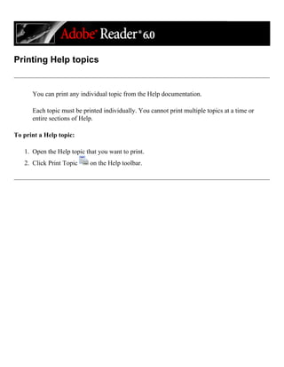 Printing Help topics
You can print any individual topic from the Help documentation.
Each topic must be printed individually. You cannot print multiple topics at a time or
entire sections of Help.
To print a Help topic:
1. Open the Help topic that you want to print.
2. Click Print Topic on the Help toolbar.
 