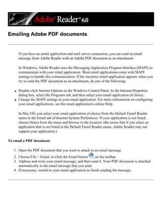 Emailing Adobe PDF documents
If you have an email application and mail server connection, you can send an email
message from Adobe Reader with an Adobe PDF document as an attachment.
In Windows, Adobe Reader uses the Messaging Application Program Interface (MAPI) to
communicate with your email application. Most email applications come with MAPI
settings to handle this communication. If the incorrect email application appears when you
try to send the PDF document as an attachment, do one of the following:
q Double-click Internet Options in the Windows Control Panel. In the Internet Properties
dialog box, select the Programs tab, and then select your email application of choice.
q Change the MAPI settings in your email application. For more information on configuring
your email applications, see the email application's online Help.
In Mac OS, you select your email application of choice from the Default Email Reader
menu in the Email tab of Internet System Preferences. If your application is not listed,
choose Select from the menu and browse to the location. (Be aware that if you select an
application that is not listed in the Default Email Reader menu, Adobe Reader may not
support your application.)
To email a PDF document:
1. Open the PDF document that you want to attach to an email message.
2. Choose File > Email, or click the Email button on the toolbar.
3. Address and write your email message, and then send it. Your PDF document is attached
automatically to the email message that you send.
4. If necessary, switch to your email application to finish sending the message.
 