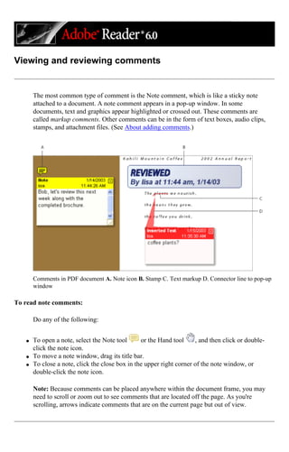 Viewing and reviewing comments
The most common type of comment is the Note comment, which is like a sticky note
attached to a document. A note comment appears in a pop-up window. In some
documents, text and graphics appear highlighted or crossed out. These comments are
called markup comments. Other comments can be in the form of text boxes, audio clips,
stamps, and attachment files. (See About adding comments.)
Comments in PDF document A. Note icon B. Stamp C. Text markup D. Connector line to pop-up
window
To read note comments:
Do any of the following:
q To open a note, select the Note tool or the Hand tool , and then click or double-
click the note icon.
q To move a note window, drag its title bar.
q To close a note, click the close box in the upper right corner of the note window, or
double-click the note icon.
Note: Because comments can be placed anywhere within the document frame, you may
need to scroll or zoom out to see comments that are located off the page. As you're
scrolling, arrows indicate comments that are on the current page but out of view.
 