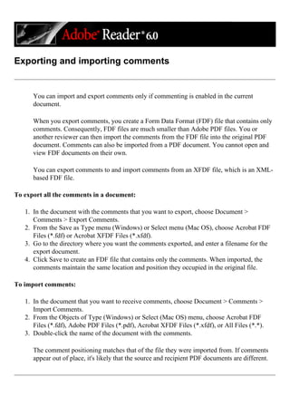 Exporting and importing comments
You can import and export comments only if commenting is enabled in the current
document.
When you export comments, you create a Form Data Format (FDF) file that contains only
comments. Consequently, FDF files are much smaller than Adobe PDF files. You or
another reviewer can then import the comments from the FDF file into the original PDF
document. Comments can also be imported from a PDF document. You cannot open and
view FDF documents on their own.
You can export comments to and import comments from an XFDF file, which is an XML-
based FDF file.
To export all the comments in a document:
1. In the document with the comments that you want to export, choose Document >
Comments > Export Comments.
2. From the Save as Type menu (Windows) or Select menu (Mac OS), choose Acrobat FDF
Files (*.fdf) or Acrobat XFDF Files (*.xfdf).
3. Go to the directory where you want the comments exported, and enter a filename for the
export document.
4. Click Save to create an FDF file that contains only the comments. When imported, the
comments maintain the same location and position they occupied in the original file.
To import comments:
1. In the document that you want to receive comments, choose Document > Comments >
Import Comments.
2. From the Objects of Type (Windows) or Select (Mac OS) menu, choose Acrobat FDF
Files (*.fdf), Adobe PDF Files (*.pdf), Acrobat XFDF Files (*.xfdf), or All Files (*.*).
3. Double-click the name of the document with the comments.
The comment positioning matches that of the file they were imported from. If comments
appear out of place, it's likely that the source and recipient PDF documents are different.
 