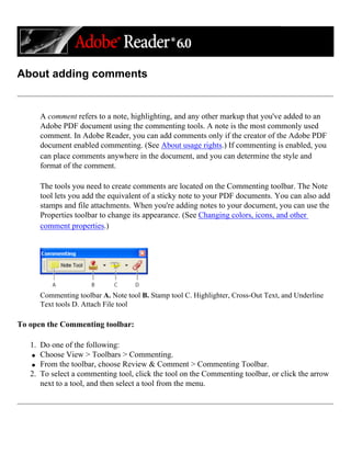 About adding comments
A comment refers to a note, highlighting, and any other markup that you've added to an
Adobe PDF document using the commenting tools. A note is the most commonly used
comment. In Adobe Reader, you can add comments only if the creator of the Adobe PDF
document enabled commenting. (See About usage rights.) If commenting is enabled, you
can place comments anywhere in the document, and you can determine the style and
format of the comment.
The tools you need to create comments are located on the Commenting toolbar. The Note
tool lets you add the equivalent of a sticky note to your PDF documents. You can also add
stamps and file attachments. When you're adding notes to your document, you can use the
Properties toolbar to change its appearance. (See Changing colors, icons, and other
comment properties.)
Commenting toolbar A. Note tool B. Stamp tool C. Highlighter, Cross-Out Text, and Underline
Text tools D. Attach File tool
To open the Commenting toolbar:
1. Do one of the following:
q Choose View > Toolbars > Commenting.
q From the toolbar, choose Review & Comment > Commenting Toolbar.
2. To select a commenting tool, click the tool on the Commenting toolbar, or click the arrow
next to a tool, and then select a tool from the menu.
 