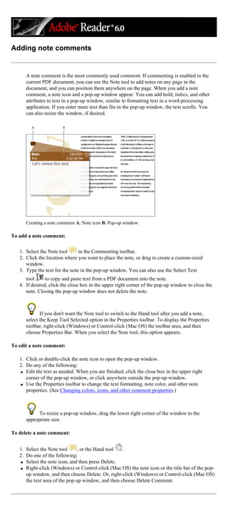 Adding note comments
A note comment is the most commonly used comment. If commenting is enabled in the
current PDF document, you can use the Note tool to add notes on any page in the
document, and you can position them anywhere on the page. When you add a note
comment, a note icon and a pop-up window appear. You can add bold, italics, and other
attributes to text in a pop-up window, similar to formatting text in a word-processing
application. If you enter more text than fits in the pop-up window, the text scrolls. You
can also resize the window, if desired.
Creating a note comment A. Note icon B. Pop-up window
To add a note comment:
1. Select the Note tool in the Commenting toolbar.
2. Click the location where you want to place the note, or drag to create a custom-sized
window.
3. Type the text for the note in the pop-up window. You can also use the Select Text
tool to copy and paste text from a PDF document into the note.
4. If desired, click the close box in the upper right corner of the pop-up window to close the
note. Closing the pop-up window does not delete the note.
If you don't want the Note tool to switch to the Hand tool after you add a note,
select the Keep Tool Selected option in the Properties toolbar. To display the Properties
toolbar, right-click (Windows) or Control-click (Mac OS) the toolbar area, and then
choose Properties Bar. When you select the Note tool, this option appears.
To edit a note comment:
1. Click or double-click the note icon to open the pop-up window.
2. Do any of the following:
q Edit the text as needed. When you are finished, click the close box in the upper right
corner of the pop-up window, or click anywhere outside the pop-up window.
q Use the Properties toolbar to change the text formatting, note color, and other note
properties. (See Changing colors, icons, and other comment properties.)
To resize a pop-up window, drag the lower right corner of the window to the
appropriate size.
To delete a note comment:
1. Select the Note tool , or the Hand tool .
2. Do one of the following:
q Select the note icon, and then press Delete.
q Right-click (Windows) or Control-click (Mac OS) the note icon or the title bar of the pop-
up window, and then choose Delete. Or, right-click (Windows) or Control-click (Mac OS)
the text area of the pop-up window, and then choose Delete Comment.
 