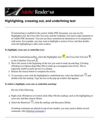 Highlighting, crossing out, and underlining text
If commenting is enabled in the current Adobe PDF document, you can use the
Highlighter tool, the Cross-Out Text tool, and the Underline Text tool to add comments to
an Adobe PDF document. You can use these comments by themselves or in conjunction
with notes. For example, you may want to highlight a section of text, and then double-
click the highlighting to add a note window.
To highlight, cross out, or underline text:
1. On the Commenting toolbar, select the Highlighter tool , the Cross-Out Text tool ,
or the Underline Text tool .
2. Move the cursor to the beginning of the text you want to mark up and drag. Ctrl-drag
(Windows) or Option-drag (Mac OS) to mark up a rectangular area of text. This is
especially useful to mark up text in a column.
3. Release the mouse button to complete the action.
4. To associate a note with the highlighted or underlined text, select the Hand tool and
double-click the markup. Type the text in the pop-up window that appears.
To delete a highlight, cross out, or underline markup:
Do one of the following:
q Right-click (Windows) or Control-click (Mac OS) the markup, such as the highlighting or
cross-out, and then choose Delete.
q Select the Hand tool , click the markup, and then press Delete.
If markup comments are placed on top of one another, you may need to delete several
comments. (See Deleting comments.)
 