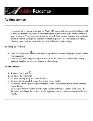Adding stamps
If commenting is enabled in the current Adobe PDF document, you can use the Stamp tool
to apply a stamp to a document in much the same way you would use a rubber stamp on a
paper document. You can choose from a list of predefined stamps. Dynamic stamps obtain
information from your system and from the Identity panel of the Preferences dialog box,
allowing you to indicate name, date, and time information on the stamp.
To stamp a document:
1. From the stamp menu on the Commenting toolbar, select the stamp you want to add to
your document.
2. Click the document page where you want to place the stamp at its default size, or drag a
rectangle to define the size and placement of the stamp.
To edit a stamp:
1. Select the Hand tool .
2. Do any of the following:
q To move a stamp, drag it to a new location.
q To resize the stamp, click it, and then drag a corner handle.
q To delete a stamp, right-click (Windows) or Control-click (Mac OS) the stamp, and then
choose Delete.
q To change a stamp's color or opacity, right-click (Windows) or Control-click (Mac OS)
the stamp, and choose Properties. Use the Appearance tab to change the stamp's color and
opacity.
 