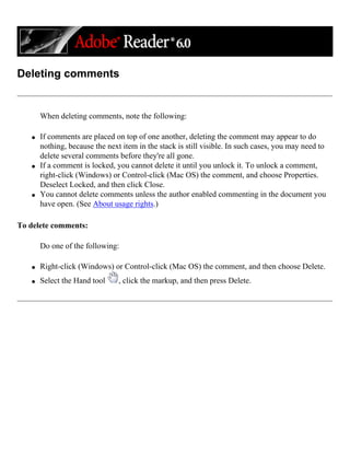 Deleting comments
When deleting comments, note the following:
q If comments are placed on top of one another, deleting the comment may appear to do
nothing, because the next item in the stack is still visible. In such cases, you may need to
delete several comments before they're all gone.
q If a comment is locked, you cannot delete it until you unlock it. To unlock a comment,
right-click (Windows) or Control-click (Mac OS) the comment, and choose Properties.
Deselect Locked, and then click Close.
q You cannot delete comments unless the author enabled commenting in the document you
have open. (See About usage rights.)
To delete comments:
Do one of the following:
q Right-click (Windows) or Control-click (Mac OS) the comment, and then choose Delete.
q Select the Hand tool , click the markup, and then press Delete.
 