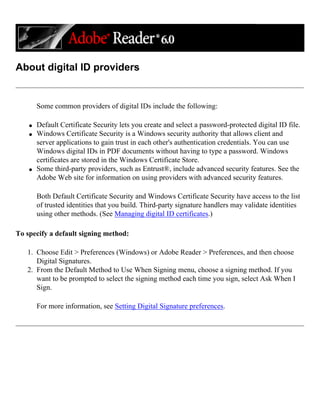 About digital ID providers
Some common providers of digital IDs include the following:
q Default Certificate Security lets you create and select a password-protected digital ID file.
q Windows Certificate Security is a Windows security authority that allows client and
server applications to gain trust in each other's authentication credentials. You can use
Windows digital IDs in PDF documents without having to type a password. Windows
certificates are stored in the Windows Certificate Store.
q Some third-party providers, such as Entrust®, include advanced security features. See the
Adobe Web site for information on using providers with advanced security features.
Both Default Certificate Security and Windows Certificate Security have access to the list
of trusted identities that you build. Third-party signature handlers may validate identities
using other methods. (See Managing digital ID certificates.)
To specify a default signing method:
1. Choose Edit > Preferences (Windows) or Adobe Reader > Preferences, and then choose
Digital Signatures.
2. From the Default Method to Use When Signing menu, choose a signing method. If you
want to be prompted to select the signing method each time you sign, select Ask When I
Sign.
For more information, see Setting Digital Signature preferences.
 