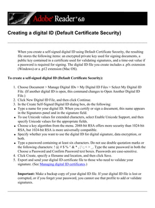 Creating a digital ID (Default Certificate Security)
When you create a self-signed digital ID using Default Certificate Security, the resulting
file stores the following items: an encrypted private key used for signing documents, a
public key contained in a certificate used for validating signatures, and a time-out value if
a password is required for signing. The digital ID file you create includes a .pfx extension
(Windows) or a .p12 extension (Mac OS).
To create a self-signed digital ID (Default Certificate Security):
1. Choose Document > Manage Digital IDs > My Digital ID Files > Select My Digital ID
File. (If another digital ID is open, this command changes to Open Another Digital ID
File.)
2. Click New Digital ID File, and then click Continue.
3. In the Create Self-Signed Digital ID dialog box, do the following:
q Type a name for your digital ID. When you certify or sign a document, this name appears
in the Signatures panel and in the signature field.
q To use Unicode values for extended characters, select Enable Unicode Support, and then
specify Unicode values for the appropriate fields.
q Choose a key algorithm from the menu. 2048-bit RSA offers more security than 1024-bit
RSA, but 1024-bit RSA is more universally compatible.
q Specify whether you want to use the digital ID for digital signature, data encryption, or
both.
q Type a password containing at least six characters. Do not use double quotation marks or
the following characters: ! @ # $ % ^ & * , |  ; < > _. Type the same password in both the
Choose a Password and Confirm Password text boxes. Passwords are case-sensitive.
4. Click Create, specify a filename and location, and then click Save.
5. Export and send your digital ID certificate file to those who need to validate your
signature. (See Managing digital ID certificates.)
Important: Make a backup copy of your digital ID file. If your digital ID file is lost or
corrupted, or if you forget your password, you cannot use that profile to add or validate
signatures.
 