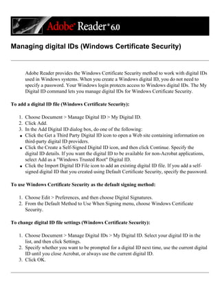 Managing digital IDs (Windows Certificate Security)
Adobe Reader provides the Windows Certificate Security method to work with digital IDs
used in Windows systems. When you create a Windows digital ID, you do not need to
specify a password. Your Windows login protects access to Windows digital IDs. The My
Digital ID command lets you manage digital IDs for Windows Certificate Security.
To add a digital ID file (Windows Certificate Security):
1. Choose Document > Manage Digital ID > My Digital ID.
2. Click Add.
3. In the Add Digital ID dialog box, do one of the following:
q Click the Get a Third Party Digital ID icon to open a Web site containing information on
third-party digital ID providers.
q Click the Create a Self-Signed Digital ID icon, and then click Continue. Specify the
digital ID details. If you want the digital ID to be available for non-Acrobat applications,
select Add as a "Windows Trusted Root" Digital ID.
q Click the Import Digital ID File icon to add an existing digital ID file. If you add a self-
signed digital ID that you created using Default Certificate Security, specify the password.
To use Windows Certificate Security as the default signing method:
1. Choose Edit > Preferences, and then choose Digital Signatures.
2. From the Default Method to Use When Signing menu, choose Windows Certificate
Security.
To change digital ID file settings (Windows Certificate Security):
1. Choose Document > Manage Digital IDs > My Digital ID. Select your digital ID in the
list, and then click Settings.
2. Specify whether you want to be prompted for a digital ID next time, use the current digital
ID until you close Acrobat, or always use the current digital ID.
3. Click OK.
 