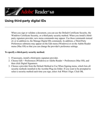 Using third-party digital IDs
When you sign or validate a document, you can use the Default Certificate Security, the
Windows Certificate Security, or a third-party security method. When you install a third-
party signature provider, new menu commands may appear. Use these commands instead
of, or in addition to, the Manage Digital IDs commands. In addition, a Third-Party
Preferences submenu may appear on the Edit menu (Windows) or on the Adobe Reader
menu (Mac OS) so that you can change the provider's preference settings.
To specify a third-party security method:
1. If necessary, install a third-party signature provider.
2. Choose Edit > Preferences (Windows) or Adobe Reader > Preferences (Mac OS), and
then click Digital Signatures.
3. Choose a provider from the Default Method to Use When Signing menu, which lists all
security methods installed in the Acrobat Plug-ins folder. If you want to be prompted to
select a security method each time you sign, select Ask When I Sign. Click OK.
 