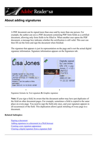About adding signatures
A PDF document can be signed more than once and by more than one person. For
example, the author can save a PDF document containing PDF form fields as a certified
document, allowing only form fields to be filled in. When another user opens the PDF
document, a message box indicates whether the certification is still valid. This user can
then fill out the form and sign the document when finished.
The signature that appears is just its representation on the page and is not the actual digital
signature information. Signature information appears on the Signatures tab.
Signature formats A. Text signature B. Graphic signature
Note: If you sign a field, be aware that the document author may have put duplicates of
the field on other document pages. For example, sometimes a field is copied to the same
place on every page. You need to sign the field only once, and your signature appears in
all occurrences of the field. This duplication allows quick initialing of every page in a
document.
Related Subtopics:
Signing a document
Adding signatures to a document in a Web browser
Creating a new signature appearance
Clearing a digital signature from a signature field
 