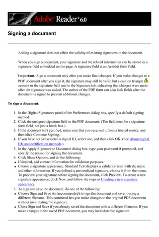 Signing a document
Adding a signature does not affect the validity of existing signatures in the document.
When you sign a document, your signature and the related information can be stored in a
signature field embedded on the page. A signature field is an Acrobat form field.
Important: Sign a document only after you make final changes. If you make changes to a
PDF document after you sign it, the signature may still be valid, but a caution triangle
appears in the signature field and in the Signature tab, indicating that changes were made
after the signature was added. The author of the PDF form can also lock fields after the
document is signed to prevent additional changes.
To sign a document:
1. In the Digital Signatures panel of the Preferences dialog box, specify a default signing
method.
2. Click the unsigned signature field in the PDF document. (The field must be a signature
form field, not just a blank box.)
3. If the document isn't certified, make sure that you received it from a trusted source, and
then click Continue Signing.
4. If you have not yet selected a digital ID, select one, and then click OK. (See About digital
IDs and certification methods.)
5. In the Apply Signature to Document dialog box, type your password if prompted, and
specify the reason for signing the document.
6. Click Show Options, and do the following:
q If desired, add contact information for validation purposes.
q Choose a signature appearance. Standard Text displays a validation icon with the name
and other information. If you defined a personalized signature, choose it from the menu.
To preview your signature before signing the document, click Preview. To create a new
signature appearance, click New, and follow the steps in Creating a new signature
appearance.
7. To sign and save the document, do one of the following:
q Choose Sign and Save As (recommended) to sign the document and save it using a
different filename. This command lets you make changes to the original PDF document
without invalidating the signature.
q Chose Sign and Save if you already saved the document with a different filename. If you
make changes to the saved PDF document, you may invalidate the signature.
 