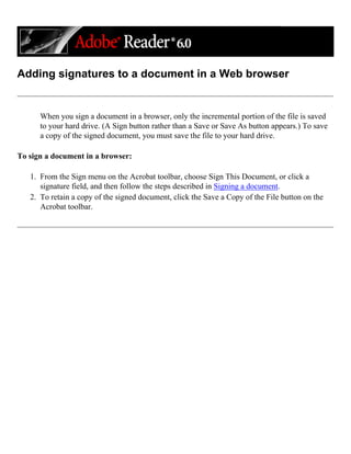 Adding signatures to a document in a Web browser
When you sign a document in a browser, only the incremental portion of the file is saved
to your hard drive. (A Sign button rather than a Save or Save As button appears.) To save
a copy of the signed document, you must save the file to your hard drive.
To sign a document in a browser:
1. From the Sign menu on the Acrobat toolbar, choose Sign This Document, or click a
signature field, and then follow the steps described in Signing a document.
2. To retain a copy of the signed document, click the Save a Copy of the File button on the
Acrobat toolbar.
 