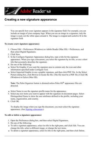 Creating a new signature appearance
You can specify how your signature appears in the signature field. For example, you can
include an image of your company logo. When you use an image in a signature, only the
image is used, not the white space around it. The image is cropped and scaled to fit in the
signature field.
To create a new signature appearance:
1. Choose Edit > Preferences (Windows) or Adobe Reader (Mac OS) > Preferences, and
then select Digital Signatures.
2. Click New.
3. In the Configure Signature Appearance dialog box, type a title for the signature
appearance. When you sign a document, you select the signature by its title, so use a short
title that accurately describes the signature.
4. Do one of the following:
q Select No Graphic if you want the signature area to contain only the icon and other
information specified under Configure Text.
q Select Imported Graphic to use a graphic signature, and then click PDF File. In the Select
Picture dialog box, click Browse to locate the file. (The file must be a PDF file.) Click OK
(Windows) or Select (Mac OS).
Note: The Palm Organizer button is dimmed unless Palm OS® appearance files are
detected.
q Select Name to use the signature profile name for the appearance.
5. Select any text items you want to appear with the signature on document pages. Select
Distinguished Name to show the user attributes defined in the profile, including your
name, organization, and country.
6. Click OK.
To display the image when you sign the document, you must select the signature
appearance. (See Signing a document.)
To edit or delete a signature appearance:
1. Open the Preferences dialog box, and then select Digital Signatures.
2. Do one of the following:
q To edit a signature appearance, select its title in the right pane, and click Edit. You can
change the title, select a different image, or change the text items.
q To delete a signature appearance, select its title in the right pane, and then click Delete.
 