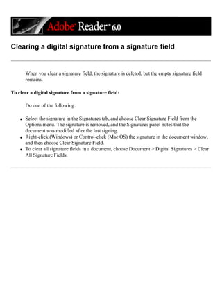Clearing a digital signature from a signature field
When you clear a signature field, the signature is deleted, but the empty signature field
remains.
To clear a digital signature from a signature field:
Do one of the following:
q Select the signature in the Signatures tab, and choose Clear Signature Field from the
Options menu. The signature is removed, and the Signatures panel notes that the
document was modified after the last signing.
q Right-click (Windows) or Control-click (Mac OS) the signature in the document window,
and then choose Clear Signature Field.
q To clear all signature fields in a document, choose Document > Digital Signatures > Clear
All Signature Fields.
 