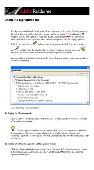 Using the Signatures tab
The Signatures tab lists all the signature fields in the current document. Each signature in
the palette has an icon identifying its current verification status. A blue ribbon icon
indicates that the certification is valid. The digital signature icon along with the
name of the field in the Signatures panel indicates the presence of the empty signature
field. A check mark icon indicates that the signature is valid. A question mark
icon indicates that the signature has not been verified. A warning sign icon
indicates that the document was modified after the signature was added.
You can collapse a signature to see only the name, date, and status, or you can expand it to
see more information.
Icons identifying verification status
To display the Signatures tab:
Choose View > Navigation Tabs > Signatures, or click the Signatures tab on the left side
of the document window.
You can right-click (Windows) or Control-click (Mac OS) a signature field in the
Signatures tab to do most signature-related tasks, including adding, clearing, and
validating signatures. In some cases, however, the signature field may become locked after
you sign it.
To expand or collapse a signature in the Signatures tab:
Click the plus sign (Windows) or triangle (Mac OS) to the left of the signature to expand
it. Click the minus sign (Windows) or the rotated triangle (Mac OS) to the left of the
signature to collapse it.
 