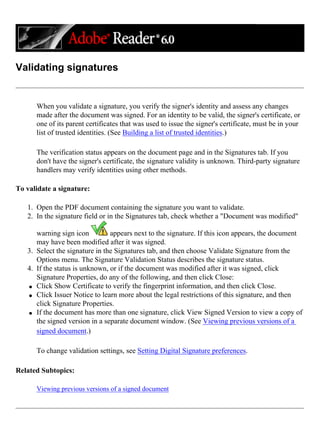 Validating signatures
When you validate a signature, you verify the signer's identity and assess any changes
made after the document was signed. For an identity to be valid, the signer's certificate, or
one of its parent certificates that was used to issue the signer's certificate, must be in your
list of trusted identities. (See Building a list of trusted identities.)
The verification status appears on the document page and in the Signatures tab. If you
don't have the signer's certificate, the signature validity is unknown. Third-party signature
handlers may verify identities using other methods.
To validate a signature:
1. Open the PDF document containing the signature you want to validate.
2. In the signature field or in the Signatures tab, check whether a "Document was modified"
warning sign icon appears next to the signature. If this icon appears, the document
may have been modified after it was signed.
3. Select the signature in the Signatures tab, and then choose Validate Signature from the
Options menu. The Signature Validation Status describes the signature status.
4. If the status is unknown, or if the document was modified after it was signed, click
Signature Properties, do any of the following, and then click Close:
q Click Show Certificate to verify the fingerprint information, and then click Close.
q Click Issuer Notice to learn more about the legal restrictions of this signature, and then
click Signature Properties.
q If the document has more than one signature, click View Signed Version to view a copy of
the signed version in a separate document window. (See Viewing previous versions of a
signed document.)
To change validation settings, see Setting Digital Signature preferences.
Related Subtopics:
Viewing previous versions of a signed document
 