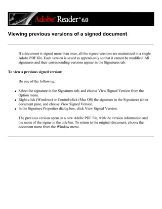 Viewing previous versions of a signed document
If a document is signed more than once, all the signed versions are maintained in a single
Adobe PDF file. Each version is saved as append-only so that it cannot be modified. All
signatures and their corresponding versions appear in the Signatures tab.
To view a previous signed version:
Do one of the following:
q Select the signature in the Signatures tab, and choose View Signed Version from the
Option menu.
q Right-click (Windows) or Control-click (Mac OS) the signature in the Signatures tab or
document pane, and choose View Signed Version.
q In the Signature Properties dialog box, click View Signed Version.
The previous version opens in a new Adobe PDF file, with the version information and
the name of the signer in the title bar. To return to the original document, choose the
document name from the Window menu.
 