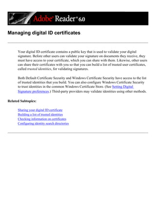 Managing digital ID certificates
Your digital ID certificate contains a public key that is used to validate your digital
signature. Before other users can validate your signature on documents they receive, they
must have access to your certificate, which you can share with them. Likewise, other users
can share their certificates with you so that you can build a list of trusted user certificates,
called trusted identities, for validating signatures.
Both Default Certificate Security and Windows Certificate Security have access to the list
of trusted identities that you build. You can also configure Windows Certificate Security
to trust identities in the common Windows Certificate Store. (See Setting Digital
Signature preferences.) Third-party providers may validate identities using other methods.
Related Subtopics:
Sharing your digital ID certificate
Building a list of trusted identities
Checking information on certificates
Configuring identity search directories
 