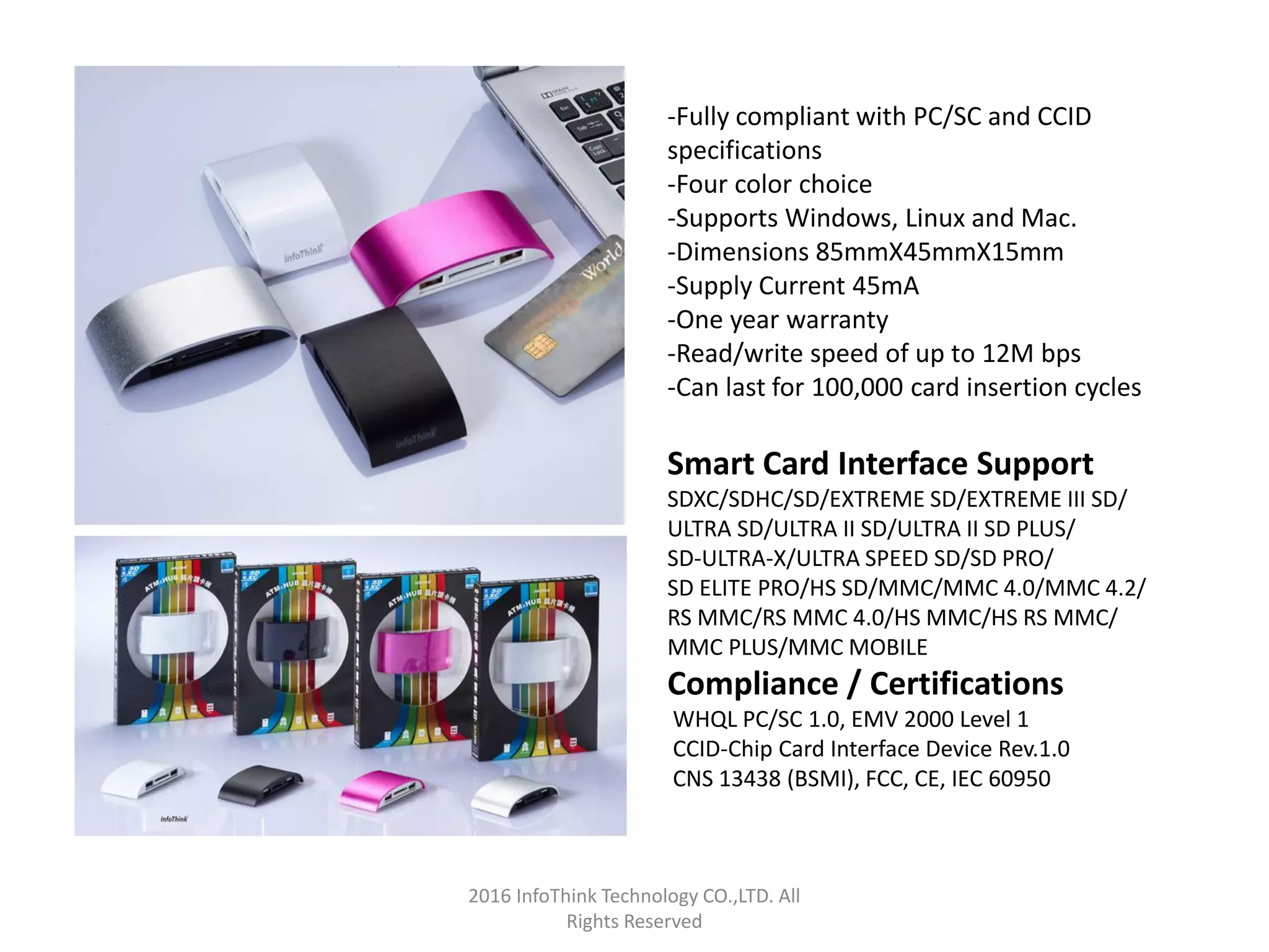 2016 InfoThink Technology CO.,LTD. All
Rights Reserved
-Fully compliant with PC/SC and CCID
specifications
-Four color choice
-Supports Windows, Linux and Mac.
-Dimensions 85mmX45mmX15mm
-Supply Current 45mA
-One year warranty
-Read/write speed of up to 12M bps
-Can last for 100,000 card insertion cycles
Smart Card Interface Support
SDXC/SDHC/SD/EXTREME SD/EXTREME III SD/
ULTRA SD/ULTRA II SD/ULTRA II SD PLUS/
SD-ULTRA-X/ULTRA SPEED SD/SD PRO/
SD ELITE PRO/HS SD/MMC/MMC 4.0/MMC 4.2/
RS MMC/RS MMC 4.0/HS MMC/HS RS MMC/
MMC PLUS/MMC MOBILE
Compliance / Certifications
WHQL PC/SC 1.0, EMV 2000 Level 1
CCID-Chip Card Interface Device Rev.1.0
CNS 13438 (BSMI), FCC, CE, IEC 60950
 