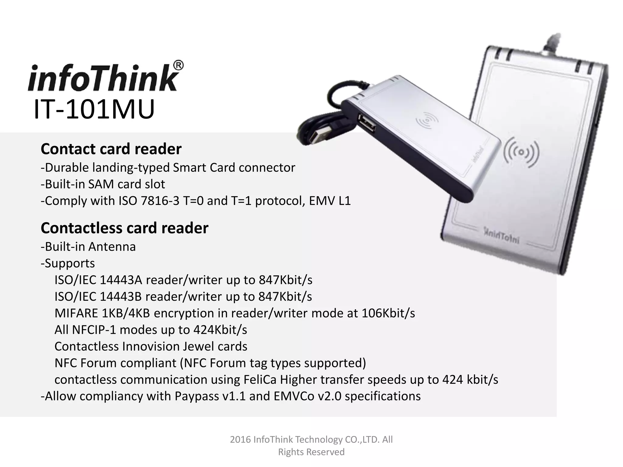 2016 InfoThink Technology CO.,LTD. All
Rights Reserved
Contact card reader
-Durable landing-typed Smart Card connector
-Built-in SAM card slot
-Comply with ISO 7816-3 T=0 and T=1 protocol, EMV L1
Contactless card reader
-Built-in Antenna
-Supports
ISO/IEC 14443A reader/writer up to 847Kbit/s
ISO/IEC 14443B reader/writer up to 847Kbit/s
MIFARE 1KB/4KB encryption in reader/writer mode at 106Kbit/s
All NFCIP-1 modes up to 424Kbit/s
Contactless Innovision Jewel cards
NFC Forum compliant (NFC Forum tag types supported)
contactless communication using FeliCa Higher transfer speeds up to 424 kbit/s
-Allow compliancy with Paypass v1.1 and EMVCo v2.0 specifications
IT-101MU
 