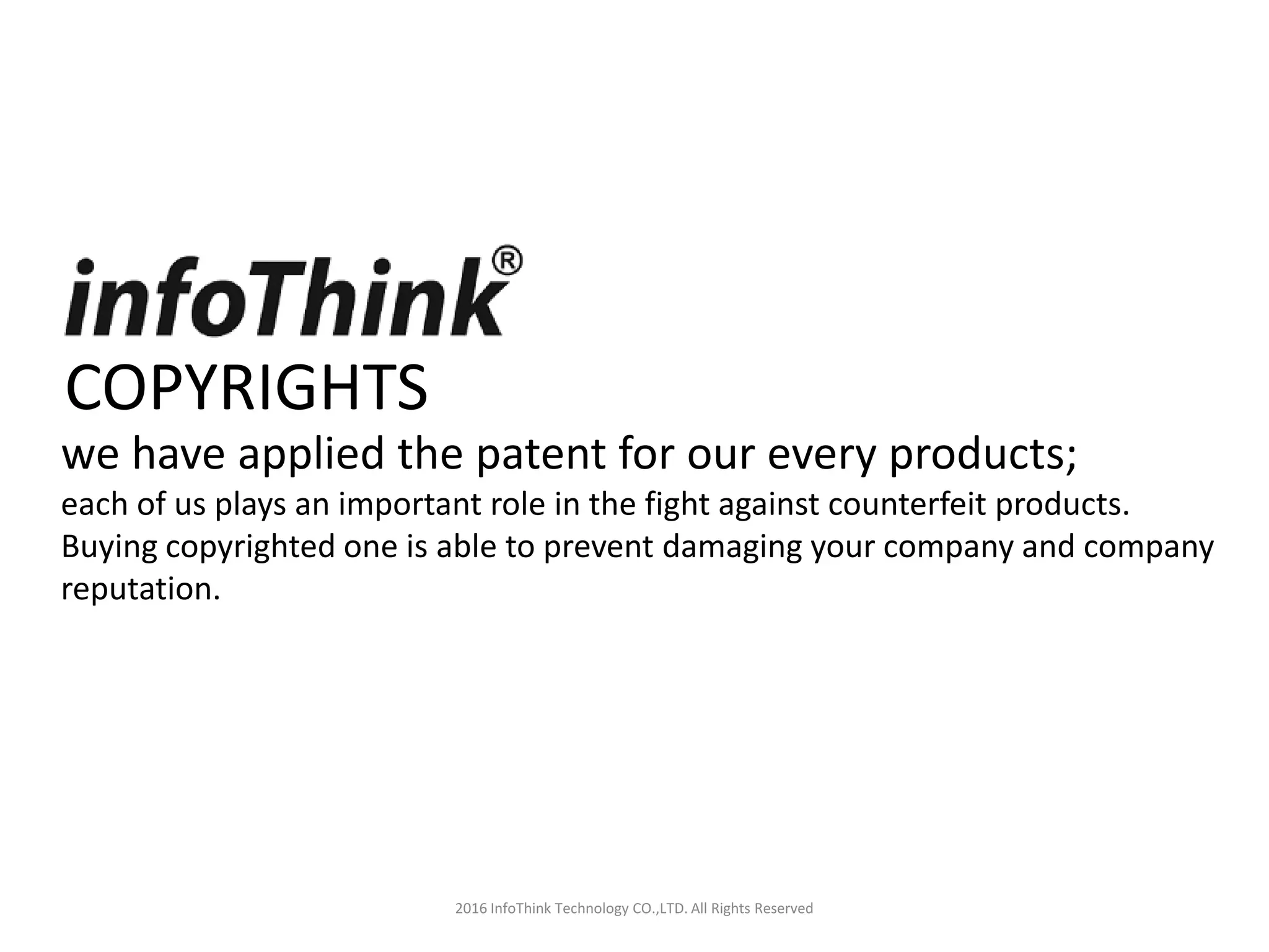 COPYRIGHTS
2016 InfoThink Technology CO.,LTD. All Rights Reserved
we have applied the patent for our every products;
each of us plays an important role in the fight against counterfeit products.
Buying copyrighted one is able to prevent damaging your company and company
reputation.
 