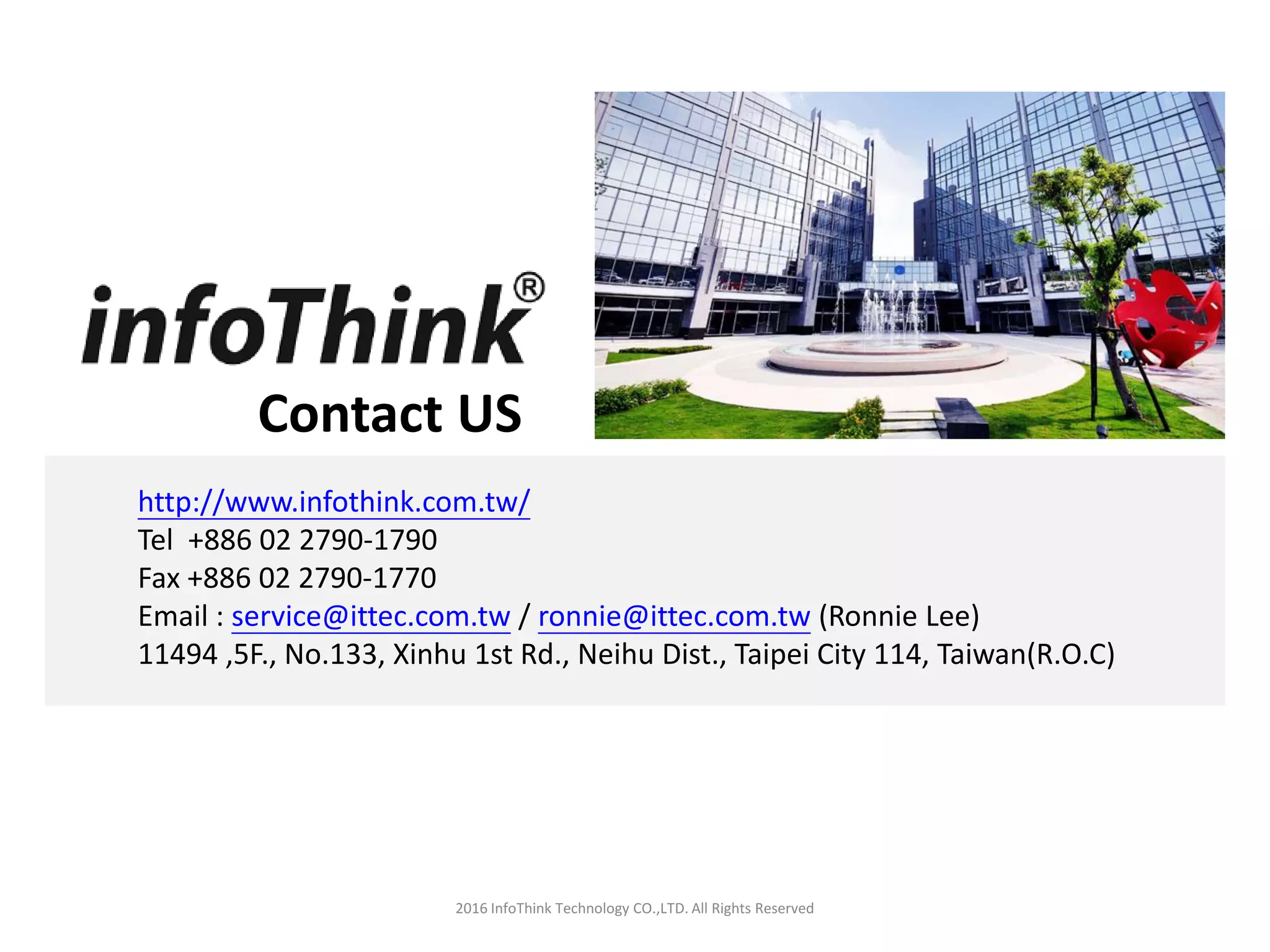 Contact US
2016 InfoThink Technology CO.,LTD. All Rights Reserved
http://www.infothink.com.tw/
Tel +886 02 2790-1790
Fax +886 02 2790-1770
Email : service@ittec.com.tw / ronnie@ittec.com.tw (Ronnie Lee)
11494 ,5F., No.133, Xinhu 1st Rd., Neihu Dist., Taipei City 114, Taiwan(R.O.C)
 
