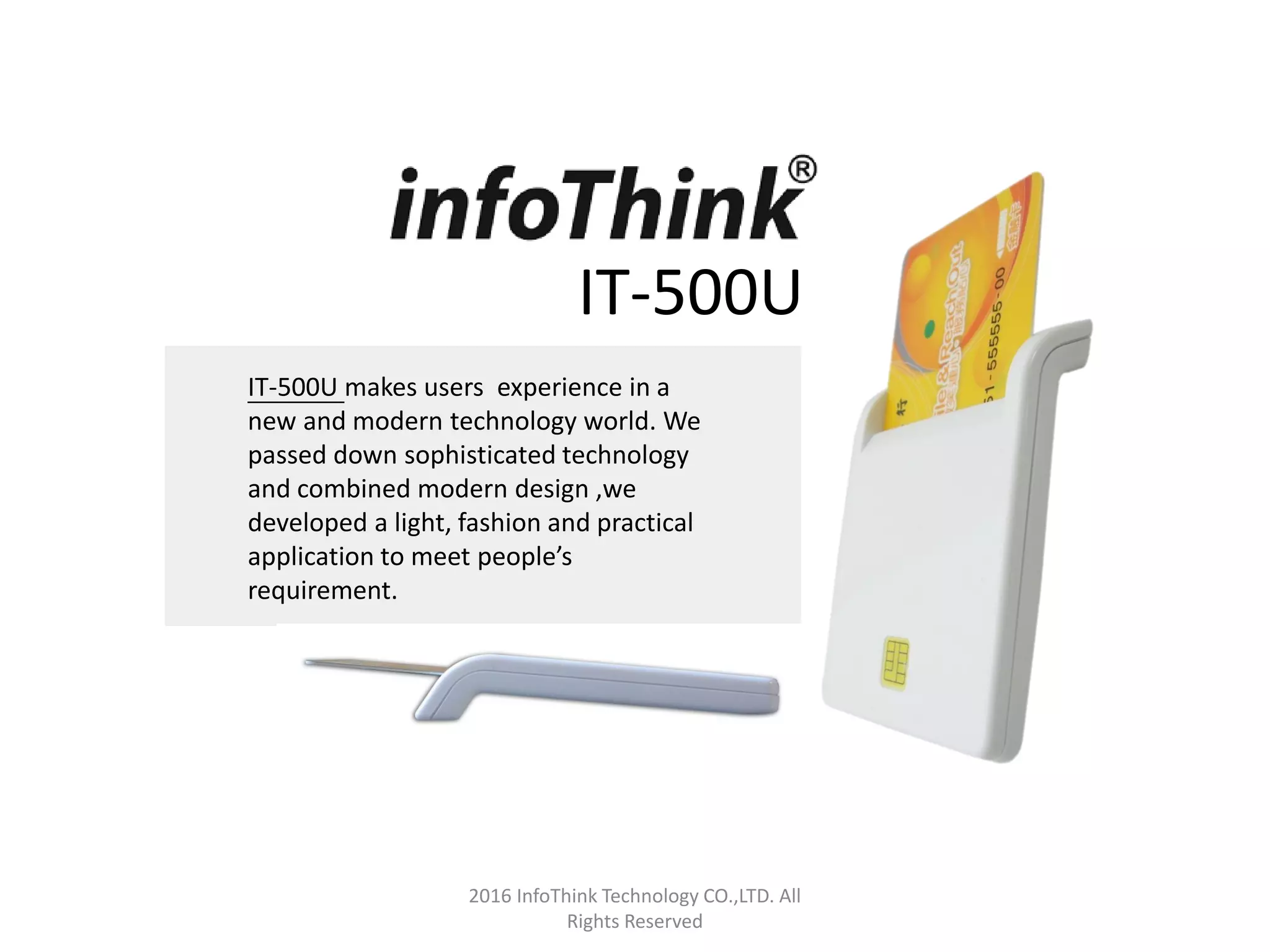 IT-500U
IT-500U makes users experience in a
new and modern technology world. We
passed down sophisticated technology
and combined modern design ,we
developed a light, fashion and practical
application to meet people’s
requirement.
2016 InfoThink Technology CO.,LTD. All
Rights Reserved
 
