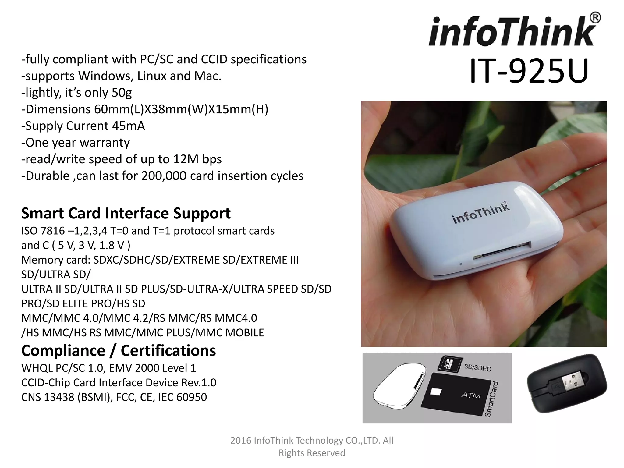 2016 InfoThink Technology CO.,LTD. All
Rights Reserved
IT-925U
-fully compliant with PC/SC and CCID specifications
-supports Windows, Linux and Mac.
-lightly, it’s only 50g
-Dimensions 60mm(L)X38mm(W)X15mm(H)
-Supply Current 45mA
-One year warranty
-read/write speed of up to 12M bps
-Durable ,can last for 200,000 card insertion cycles
Smart Card Interface Support
ISO 7816 –1,2,3,4 T=0 and T=1 protocol smart cards
and C ( 5 V, 3 V, 1.8 V )
Memory card: SDXC/SDHC/SD/EXTREME SD/EXTREME III
SD/ULTRA SD/
ULTRA II SD/ULTRA II SD PLUS/SD-ULTRA-X/ULTRA SPEED SD/SD
PRO/SD ELITE PRO/HS SD
MMC/MMC 4.0/MMC 4.2/RS MMC/RS MMC4.0
/HS MMC/HS RS MMC/MMC PLUS/MMC MOBILE
Compliance / Certifications
WHQL PC/SC 1.0, EMV 2000 Level 1
CCID-Chip Card Interface Device Rev.1.0
CNS 13438 (BSMI), FCC, CE, IEC 60950
 