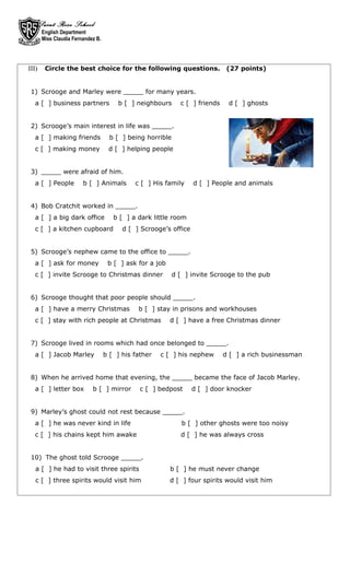Saint Rose School
        English Department
        Miss Claudia Fernandez B.




III)     Circle the best choice for the following questions.                    (27 points)


 1) Scrooge and Marley were _____ for many years.
   a [ ] business partners              b [ ] neighbours       c [ ] friends    d [ ] ghosts


 2) Scrooge’s main interest in life was _____.
   a [ ] making friends               b [ ] being horrible
   c [ ] making money                d [ ] helping people


 3) _____ were afraid of him.
   a [ ] People          b [ ] Animals        c [ ] His family     d [ ] People and animals


 4) Bob Cratchit worked in _____.
   a [ ] a big dark office             b [ ] a dark little room
   c [ ] a kitchen cupboard               d [ ] Scrooge’s office


 5) Scrooge’s nephew came to the office to _____.
   a [ ] ask for money               b [ ] ask for a job
   c [ ] invite Scrooge to Christmas dinner                  d [ ] invite Scrooge to the pub


 6) Scrooge thought that poor people should _____.
   a [ ] have a merry Christmas                b [ ] stay in prisons and workhouses
   c [ ] stay with rich people at Christmas                d [ ] have a free Christmas dinner


 7) Scrooge lived in rooms which had once belonged to _____.
   a [ ] Jacob Marley               b [ ] his father   c [ ] his nephew        d [ ] a rich businessman


 8) When he arrived home that evening, the _____ became the face of Jacob Marley.
   a [ ] letter box          b [ ] mirror       c [ ] bedpost      d [ ] door knocker


 9) Marley’s ghost could not rest because _____.
   a [ ] he was never kind in life                              b [ ] other ghosts were too noisy
   c [ ] his chains kept him awake                             d [ ] he was always cross


 10) The ghost told Scrooge _____.
   a [ ] he had to visit three spirits                     b [ ] he must never change
   c [ ] three spirits would visit him                     d [ ] four spirits would visit him
 