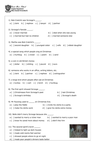 Saint Rose School
   English Department
   Miss Claudia Fernandez B.




1) Bob Cratchit was Scrooge’s _____.
 a [ ] clerk      b [ ] nephew        c [ ] lawyer    d [ ] partner


2) Scrooge’s fiancée _____.
 a [ ] never married                                  b [ ] died when she was young
 c [ ] married but had no children                   d [ ] married someone else


3) Martha was Bob Cratchit’s _____.
 a [ ] second daughter           b [ ] youngest sister    c [ ] wife     d [ ] eldest daughter


4) a special song which people sing at Christmas
 a [ ] humbug         b [ ] crowd      c [ ] poem      d [ ] carol


5) a coin in old British money
 a [ ] dollar      b [ ] shilling     c [ ] pound     d [ ] euro


6) someone who works in an office, writing letters, etc.
 a [ ] clerk      b [ ] partner      c [ ] nephew      d [ ] extinguisher


7) a large bird which people often eat at Christmas
 a [ ] turkey       b [ ] cart      c [ ] torch   d [ ] humbug


8) The first spirit showed Scrooge _____.
 a [ ] Christmases from Scrooge’s past                             b [ ] last Christmas
 c [ ] Scrooge’s birthday                                          d [ ] Scrooge’s death


9) Mr Fezziwig used to _____ on Christmas Eve.
 a [ ] play the fiddle                        b [ ] invite his clerks to a party
 c [ ] make his clerks work                   d [ ] give his clerks extra money


10) Belle didn’t marry Scrooge because she _____.
 a [ ] wanted to marry a richer man                  b [ ] wanted to marry a poor man
 c [ ] knew he cared more about money                d [ ] didn’t like him


11) The second spirit’s torch _____.
 a [ ] helped to light up dark houses
 b [ ] made cold rooms feel warmer
 c [ ] showed people where to go at night
 d [ ] made poor people’s dinners taste better
 
