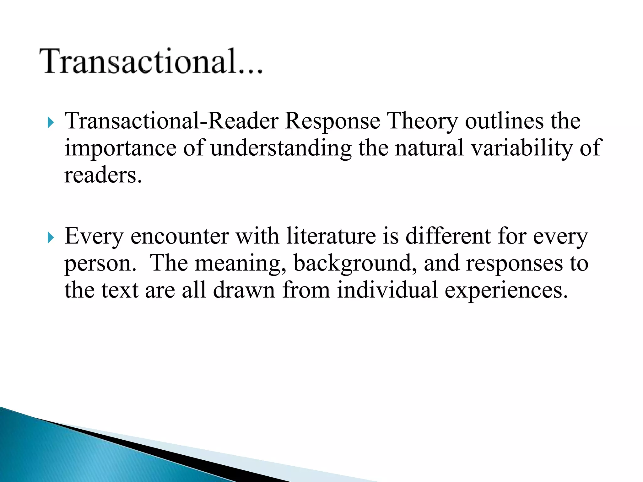  Transactional-Reader Response Theory outlines the
importance of understanding the natural variability of
readers.
 Every encounter with literature is different for every
person. The meaning, background, and responses to
the text are all drawn from individual experiences.
 