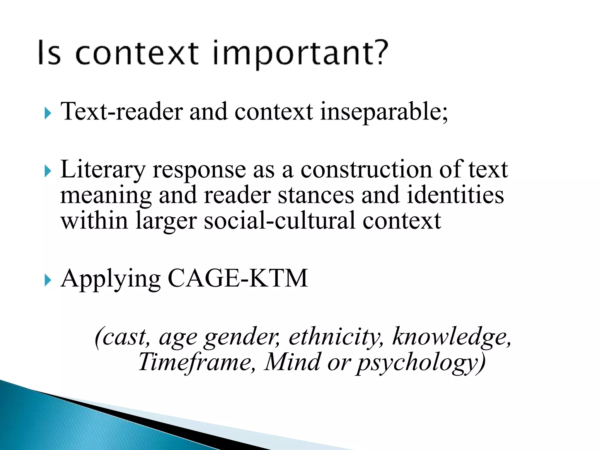  Text-reader and context inseparable;
 Literary response as a construction of text
meaning and reader stances and identities
within larger social-cultural context
 Applying CAGE-KTM
(cast, age gender, ethnicity, knowledge,
Timeframe, Mind or psychology)
 