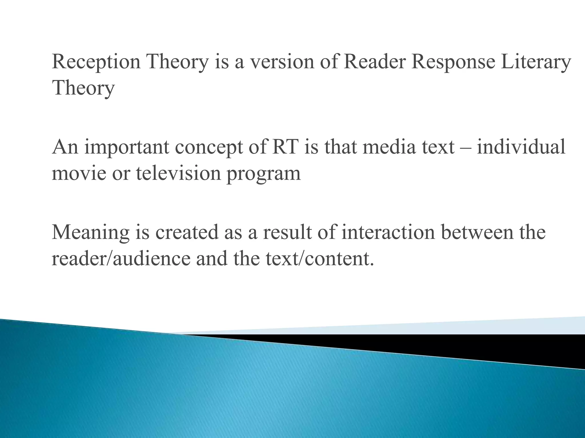 Reception Theory is a version of Reader Response Literary
Theory
An important concept of RT is that media text – individual
movie or television program
Meaning is created as a result of interaction between the
reader/audience and the text/content.
 