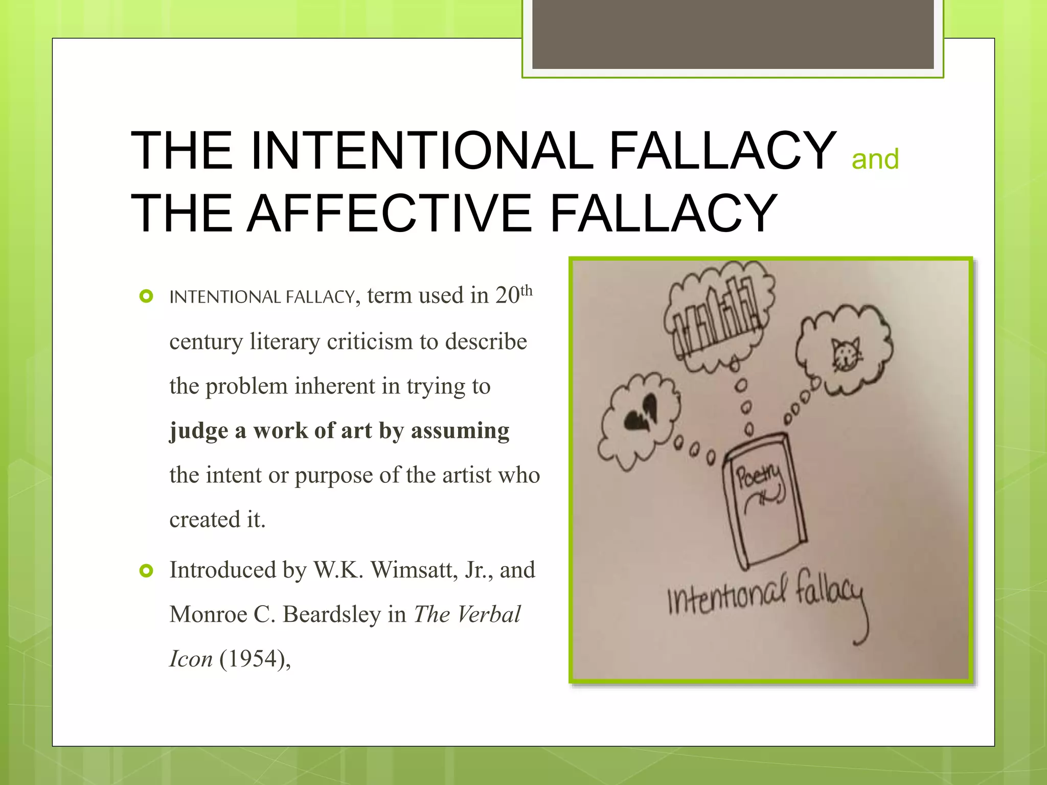 THE INTENTIONAL FALLACY and
THE AFFECTIVE FALLACY
 INTENTIONAL FALLACY, term used in 20th
century literary criticism to describe
the problem inherent in trying to
judge a work of art by assuming
the intent or purpose of the artist who
created it.
 Introduced by W.K. Wimsatt, Jr., and
Monroe C. Beardsley in The Verbal
Icon (1954),
 