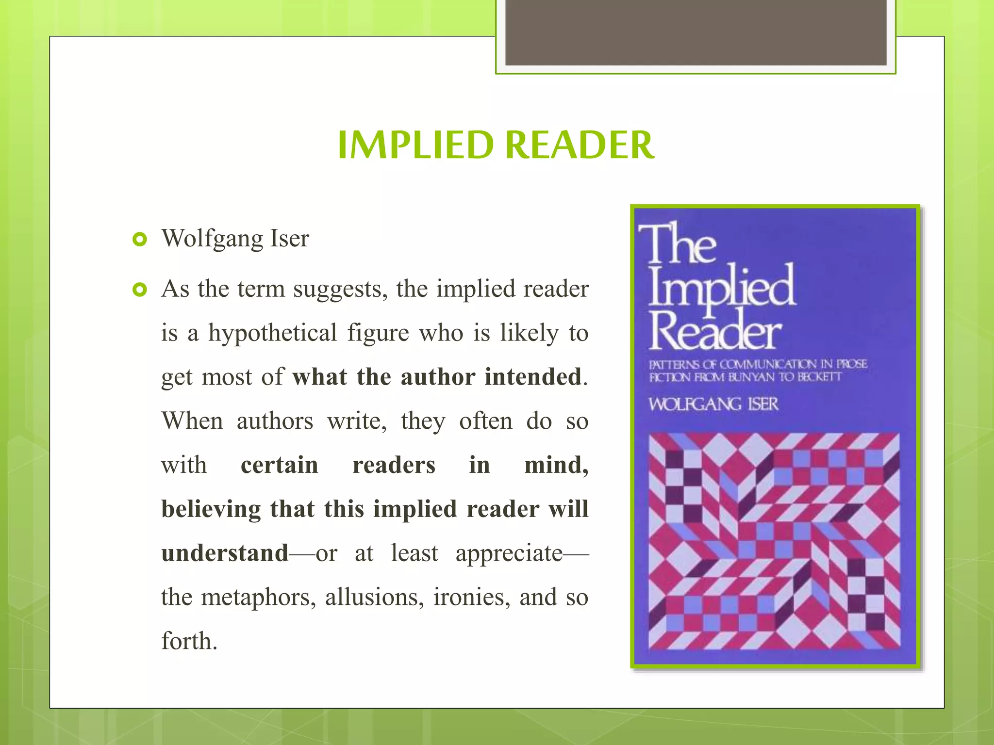 IMPLIED READER
 Wolfgang Iser
 As the term suggests, the implied reader
is a hypothetical figure who is likely to
get most of what the author intended.
When authors write, they often do so
with certain readers in mind,
believing that this implied reader will
understand—or at least appreciate—
the metaphors, allusions, ironies, and so
forth.
 