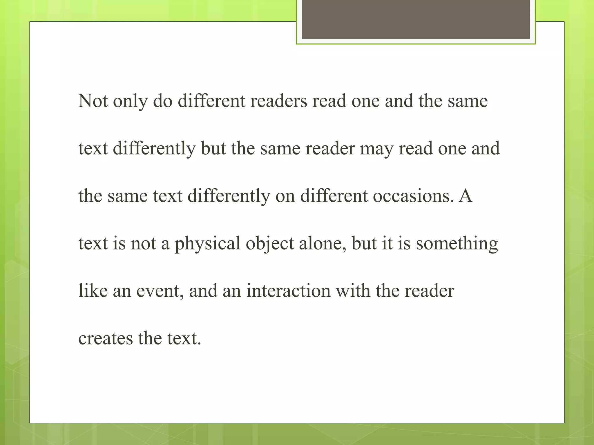 Not only do different readers read one and the same
text differently but the same reader may read one and
the same text differently on different occasions. A
text is not a physical object alone, but it is something
like an event, and an interaction with the reader
creates the text.
 