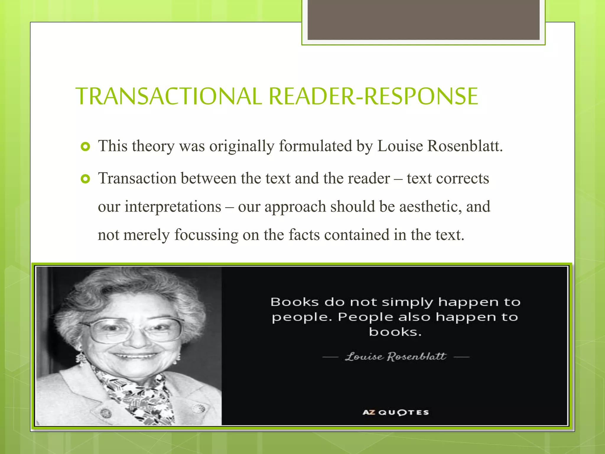 TRANSACTIONALREADER-RESPONSE
 This theory was originally formulated by Louise Rosenblatt.
 Transaction between the text and the reader – text corrects
our interpretations – our approach should be aesthetic, and
not merely focussing on the facts contained in the text.
 