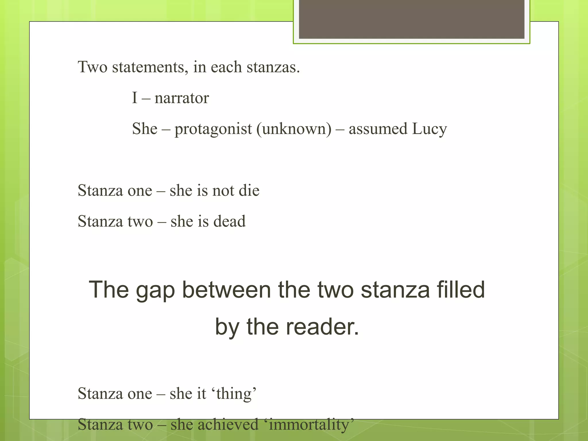 Two statements, in each stanzas.
I – narrator
She – protagonist (unknown) – assumed Lucy
Stanza one – she is not die
Stanza two – she is dead
The gap between the two stanza filled
by the reader.
Stanza one – she it ‘thing’
Stanza two – she achieved ‘immortality’
 