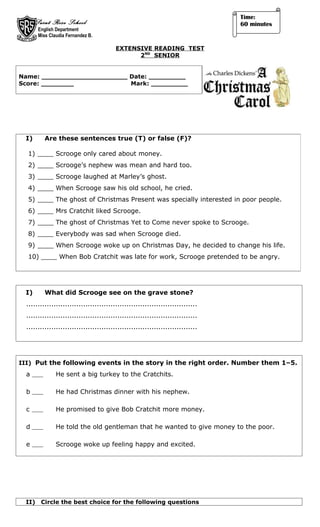 Time:
       Saint Rose School                                                        60 minutes
        English Department
        Miss Claudia Fernandez B.

                                         EXTENSIVE READING TEST
                                               2ND SENIOR


Name: _____________________ Date: _________
Score: ________             Mark: _________




  I)       Are these sentences true (T) or false (F)?

  1) ____ Scrooge only cared about money.
  2) ____ Scrooge’s nephew was mean and hard too.
  3) ____ Scrooge laughed at Marley’s ghost.
  4) ____ When Scrooge saw his old school, he cried.
  5) ____ The ghost of Christmas Present was specially interested in poor people.
  6) ____ Mrs Cratchit liked Scrooge.
  7) ____ The ghost of Christmas Yet to Come never spoke to Scrooge.
  8) ____ Everybody was sad when Scrooge died.
  9) ____ When Scrooge woke up on Christmas Day, he decided to change his life.
  10) ____ When Bob Cratchit was late for work, Scrooge pretended to be angry.




  I)       What did Scrooge see on the grave stone?
  ...........................................................................
  ...........................................................................
  ...........................................................................




III) Put the following events in the story in the right order. Number them 1–5.
  a             He sent a big turkey to the Cratchits.

  b             He had Christmas dinner with his nephew.

  c             He promised to give Bob Cratchit more money.

  d             He told the old gentleman that he wanted to give money to the poor.

  e             Scrooge woke up feeling happy and excited.




  II)    Circle the best choice for the following questions
 