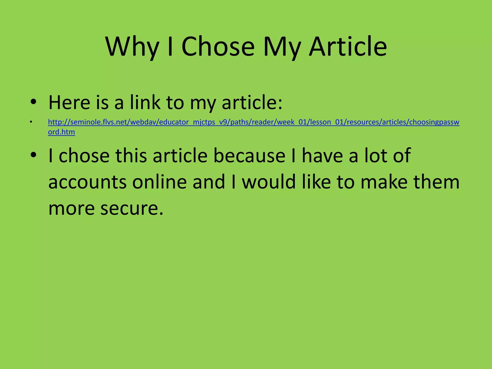 Why I Chose My Article
• Here is a link to my article:
•   http://seminole.flvs.net/webdav/educator_mjctps_v9/paths/reader/week_01/lesson_01/resources/articles/choosingpassw
    ord.htm


• I chose this article because I have a lot of
  accounts online and I would like to make them
  more secure.
 