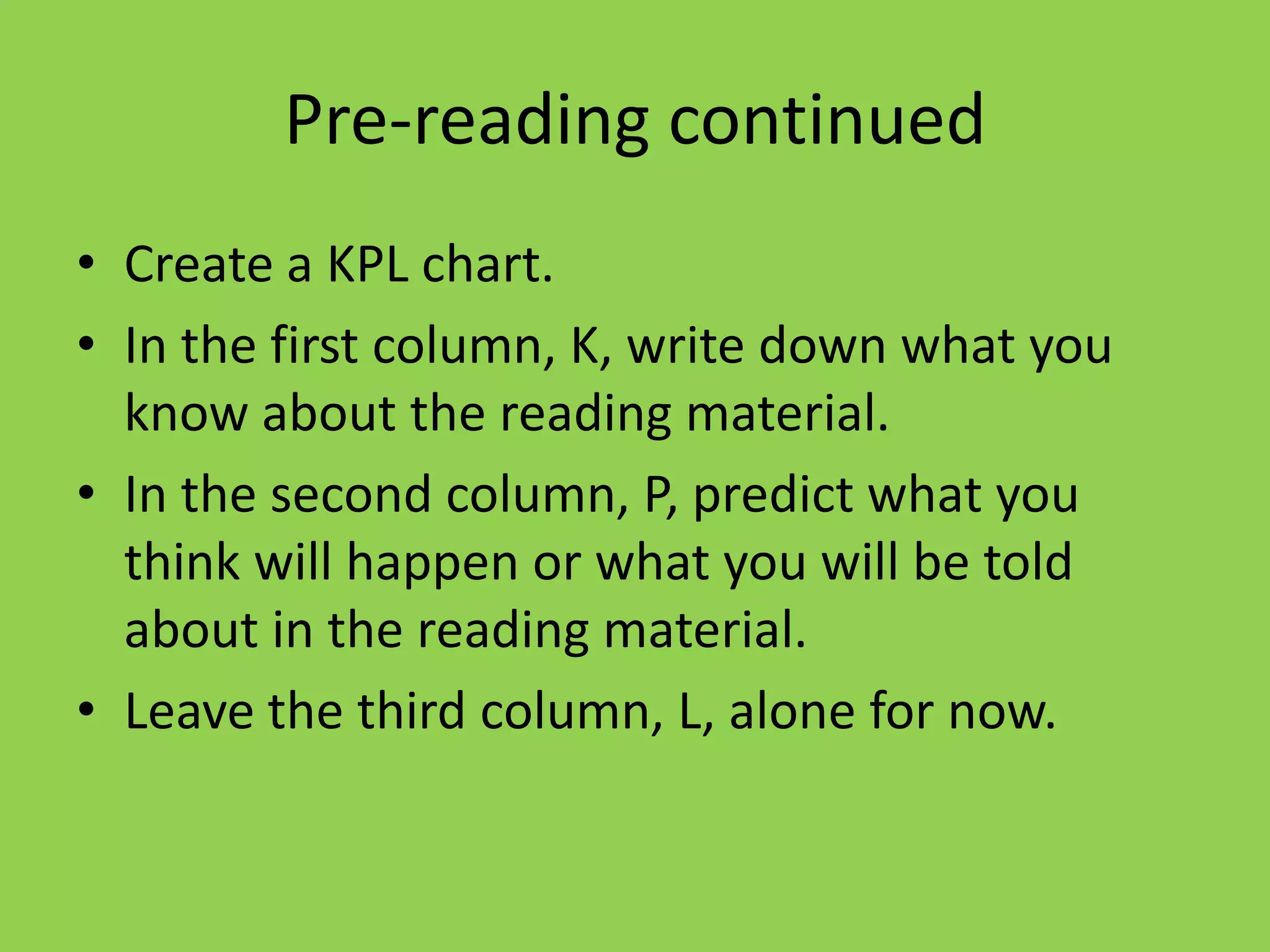 Pre-reading continued
• Create a KPL chart.
• In the first column, K, write down what you
  know about the reading material.
• In the second column, P, predict what you
  think will happen or what you will be told
  about in the reading material.
• Leave the third column, L, alone for now.
 