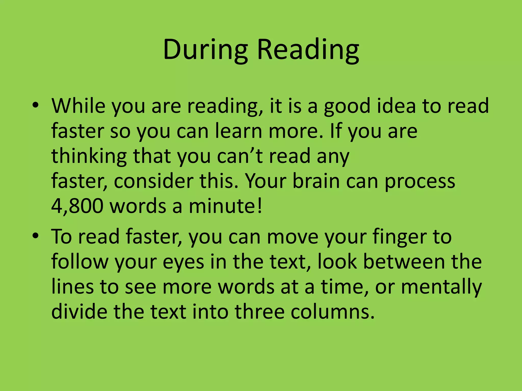 During Reading
• While you are reading, it is a good idea to read
  faster so you can learn more. If you are
  thinking that you can’t read any
  faster, consider this. Your brain can process
  4,800 words a minute!
• To read faster, you can move your finger to
  follow your eyes in the text, look between the
  lines to see more words at a time, or mentally
  divide the text into three columns.
 