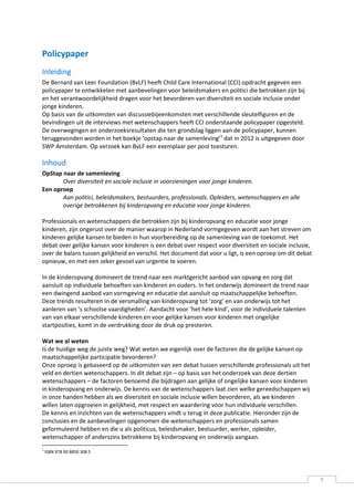 Policypaper
Inleiding
De Bernard van Leer Foundation (BvLF) heeft Child Care International (CCI) opdracht gegeven een
policypaper te ontwikkelen met aanbevelingen voor beleidsmakers en politici die betrokken zijn bij
en het verantwoordelijkheid dragen voor het bevorderen van diversiteit en sociale inclusie onder
jonge kinderen.
Op basis van de uitkomsten van discussiebijeenkomsten met verschillende sleutelfiguren en de
bevindingen uit de interviews met wetenschappers heeft CCI onderstaande policypaper opgesteld.
De overwegingen en onderzoeksresultaten die ten grondslag liggen aan de policypaper, kunnen
teruggevonden worden in het boekje ‘opstap naar de samenleving’1 dat in 2012 is uitgegeven door
SWP Amsterdam. Op verzoek kan BvLF een exemplaar per post toesturen.

Inhoud
OpStap naar de samenleving
       Over diversiteit en sociale inclusie in voorzieningen voor jonge kinderen.
Een oproep
       Aan politici, beleidsmakers, bestuurders, professionals. Opleiders, wetenschappers en alle
       overige betrokkenen bij kinderopvang en educatie voor jonge kinderen.

Professionals en wetenschappers die betrokken zijn bij kinderopvang en educatie voor jonge
kinderen, zijn ongerust over de manier waarop in Nederland vormgegeven wordt aan het streven om
kinderen gelijke kansen te bieden in hun voorbereiding op de samenleving van de toekomst. Het
debat over gelijke kansen voor kinderen is een debat over respect voor diversiteit en sociale inclusie,
over de balans tussen gelijkheid en verschil. Het document dat voor u ligt, is een oproep om dit debat
opnieuw, en met een zeker gevoel van urgentie te voeren.

In de kinderopvang domineert de trend naar een marktgericht aanbod van opvang en zorg dat
aansluit op individuele behoeften van kinderen en ouders. In het onderwijs domineert de trend naar
een dwingend aanbod van vormgeving en educatie dat aansluit op maatschappelijke behoeften.
Deze trends resulteren in de versmalling van kinderopvang tot ‘zorg’ en van onderwijs tot het
aanleren van ’s schoolse vaardigheden’. Aandacht voor ‘het hele kind’, voor de individuele talenten
van van elkaar verschillende kinderen en voor gelijke kansen voor kinderen met ongelijke
startposities, komt in de verdrukking door de druk op presteren.

Wat we al weten
Is de huidige weg de juiste weg? Wat weten we eigenlijk over de factoren die de gelijke kansen op
maatschappelijke participatie bevorderen?
Onze oproep is gebaseerd op de uitkomsten van een debat tussen verschillende professionals uit het
veld en dertien wetenschappers. In dit debat zijn – op basis van het onderzoek van deze dertien
wetenschappers – de factoren benoemd die bijdragen aan gelijke of ongelijke kansen voor kinderen
in kinderopvang en onderwijs. De kennis van de wetenschappers laat zien welke gereedschappen wij
in onze handen hebben als we diversiteit en sociale inclusie willen bevorderen, als we kinderen
willen laten opgroeien in gelijkheid, met respect en waardering voor hun individuele verschillen.
De kennis en inzichten van de wetenschappers vindt u terug in deze publicatie. Hieronder zijn de
conclusies en de aanbevelingen opgenomen die wetenschappers en professionals samen
geformuleerd hebben en die u als politicus, beleidsmaker, bestuurder, werker, opleider,
wetenschapper of anderszins betrokkene bij kinderopvang en onderwijs aangaan.
1
    ISBN 978 90 8850 308 5




                                                                                                          9
 
