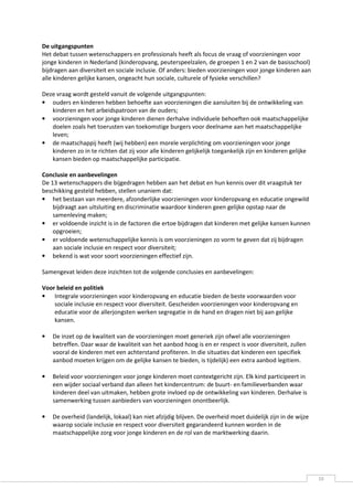 De uitgangspunten
Het debat tussen wetenschappers en professionals heeft als focus de vraag of voorzieningen voor
jonge kinderen in Nederland (kinderopvang, peuterspeelzalen, de groepen 1 en 2 van de basisschool)
bijdragen aan diversiteit en sociale inclusie. Of anders: bieden voorzieningen voor jonge kinderen aan
alle kinderen gelijke kansen, ongeacht hun sociale, culturele of fysieke verschillen?

Deze vraag wordt gesteld vanuit de volgende uitgangspunten:
• ouders en kinderen hebben behoefte aan voorzieningen die aansluiten bij de ontwikkeling van
   kinderen en het arbeidspatroon van de ouders;
• voorzieningen voor jonge kinderen dienen derhalve individuele behoeften ook maatschappelijke
   doelen zoals het toerusten van toekomstige burgers voor deelname aan het maatschappelijke
   leven;
• de maatschappij heeft (wij hebben) een morele verplichting om voorzieningen voor jonge
   kinderen zo in te richten dat zij voor alle kinderen gelijkelijk toegankelijk zijn en kinderen gelijke
   kansen bieden op maatschappelijke participatie.

Conclusie en aanbevelingen
De 13 wetenschappers die bijgedragen hebben aan het debat en hun kennis over dit vraagstuk ter
beschikking gesteld hebben, stellen unaniem dat:
• het bestaan van meerdere, afzonderlijke voorzieningen voor kinderopvang en educatie ongewild
    bijdraagt aan uitsluiting en discriminatie waardoor kinderen geen gelijke opstap naar de
    samenleving maken;
• er voldoende inzicht is in de factoren die ertoe bijdragen dat kinderen met gelijke kansen kunnen
    opgroeien;
• er voldoende wetenschappelijke kennis is om voorzieningen zo vorm te geven dat zij bijdragen
    aan sociale inclusie en respect voor diversiteit;
• bekend is wat voor soort voorzieningen effectief zijn.

Samengevat leiden deze inzichten tot de volgende conclusies en aanbevelingen:

Voor beleid en politiek
• Integrale voorzieningen voor kinderopvang en educatie bieden de beste voorwaarden voor
    sociale inclusie en respect voor diversiteit. Gescheiden voorzieningen voor kinderopvang en
    educatie voor de allerjongsten werken segregatie in de hand en dragen niet bij aan gelijke
    kansen.

•   De inzet op de kwaliteit van de voorzieningen moet generiek zijn ofwel alle voorzieningen
    betreffen. Daar waar de kwaliteit van het aanbod hoog is en er respect is voor diversiteit, zullen
    vooral de kinderen met een achterstand profiteren. In die situaties dat kinderen een specifiek
    aanbod moeten krijgen om de gelijke kansen te bieden, is tijdelijk) een extra aanbod legitiem.

•   Beleid voor voorzieningen voor jonge kinderen moet contextgericht zijn. Elk kind participeert in
    een wijder sociaal verband dan alleen het kindercentrum: de buurt- en familieverbanden waar
    kinderen deel van uitmaken, hebben grote invloed op de ontwikkeling van kinderen. Derhalve is
    samenwerking tussen aanbieders van voorzieningen onontbeerlijk.

•   De overheid (landelijk, lokaal) kan niet afzijdig blijven. De overheid moet duidelijk zijn in de wijze
    waarop sociale inclusie en respect voor diversiteit gegarandeerd kunnen worden in de
    maatschappelijke zorg voor jonge kinderen en de rol van de marktwerking daarin.




                                                                                                             10
 