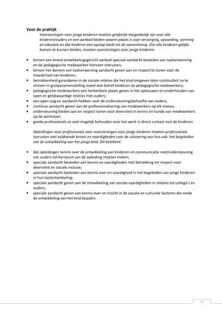 Voor de praktijk
       Voorzieningen voor jonge kinderen moeten gelijkelijk toegankelijk zijn voor alle
       kinderen/ouders en een aanbod bieden waarin plaats is voor verzorging, opvoeding, vorming
       en educatie en dat kinderen een opstap biedt tot de samenleving. Om alle kinderen gelijke
       kansen te kunnen bieden, moeten voorzieningen voor jonge kinderen:

•   binnen een breed ontwikkelingsgericht aanbod speciaal aandacht besteden aan taalverwerving
    en de pedagogische medewerker hiervoor toerusten;
•   binnen het domein van taalverwerving aandacht geven aan en respect te tonen voor de
    moedertaal van kinderen;
•   betrokkenheid garanderen in de sociale relaties die het kind omgeven door continuïteit na te
    streven in groepssamenstelling zowel wat betref kinderen als pedagogische medewerkers;
•   pedagogische medewerkers een herkenbare plaats geven in het opbouwen en onderhouden van
    open en gelijkwaardige relaties met ouders;
•   een open oog en aandacht hebben voor de ondersteuningsbehoefte van ouders;
•   continue aandacht geven aan de professionalisering van medewerkers op elk niveau;
•   ondersteuning bieden aan en respect tonen voor diversiteit in kennis en kunde van medewerkers
    op de werkvloer;
•   goede professionals zo veel mogelijk behouden voor het werk in direct contact met de kinderen.

    Opleidingen voor professionals voor voorzieningen voor jonge kinderen moeten professionals
    toerusten met voldoende kennis en vaardigheden voor de uitvoering van hun vak: het begeleiden
    van de ontwikkeling van het jonge kind. Dit betekent:

•   dat opleidingen kennis over de ontwikkeling van kinderen en communicatie met/ondersteuning
    van ouders tot kernpunt van de opleiding moeten maken;
•   speciale aandacht besteden aan kennis en vaardigheden met betrekking tot respect voor
    diversiteit en sociale inclusie;
•   speciale aandacht besteden aan kennis over en vaardigheid in het begeleiden van jonge kinderen
    in hun taalontwikkeling;
•   speciale aandacht geven aan de ontwikkeling van sociale vaardigheden in relaties tot collega’s en
    ouders;
•   speciale aandacht geven aan kennis over en inzicht in de sociale en culturele factoren die mede
    de ontwikkeling van het kind bepalen.




                                                                                                        11
 